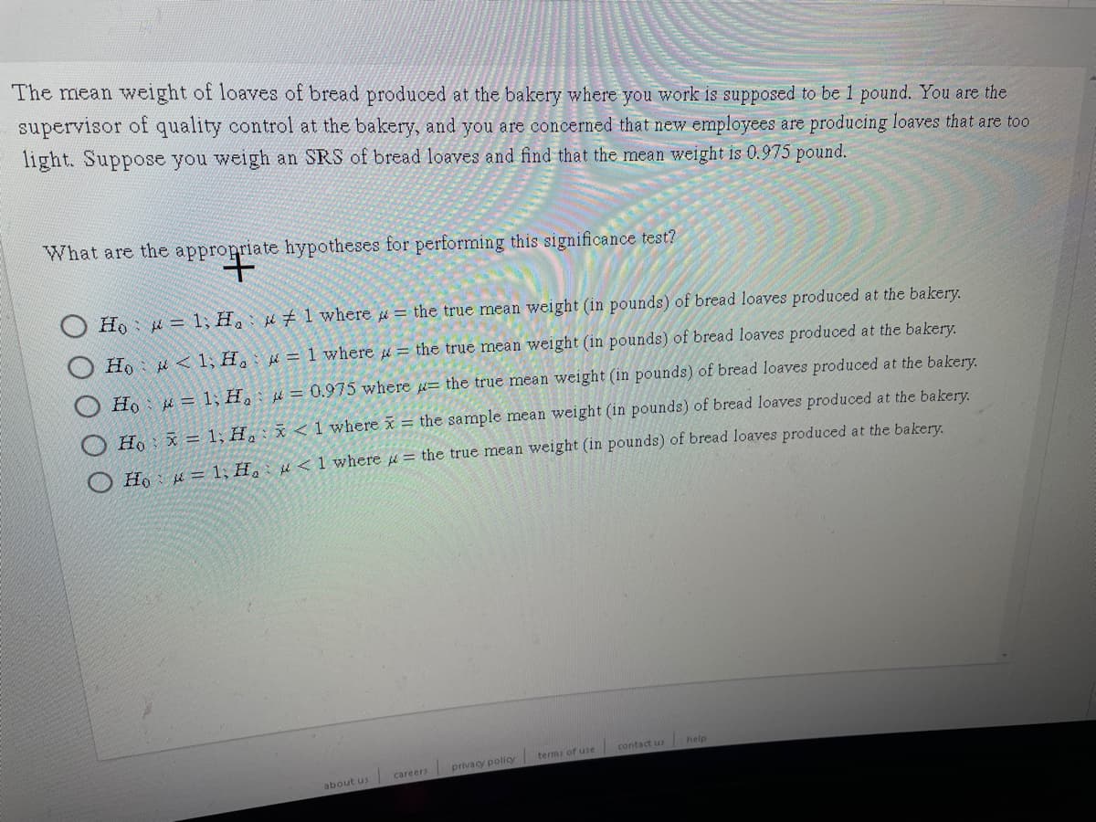 The mean weight of loaves of bread produced at the bakery where you work is supposed to be 1 pound. You are the
supervisor of quality control at the bakery, and you are concerned that new employees are producing loaves that are too
light. Suppose you weigh an SRS of bread loaves and find that the mean weight is 0.975 pound.
What are the appropriate hypotheses for performing this significance test?
Ho = 1; H #1 where = the true mean weight (in pounds) of bread loaves produced at the bakery.
Ho u < 1; H. = 1 where = the true mean weight (in pounds) of bread loaves produced at the bakery.
Ho: = 1;H, = 0.975 where = the true mean weight (in pounds) of bread loaves produced at the bakery.
Ho x = 1; H, x<1where
= the sample mean weight (in pounds) of bread loaves produced at the bakery.
He: k= 1, H, µ<1where = the true mean weight (in pounds) of bread loaves produced at the bakery.
help
terms of use contact us
careers privacy policy
about us
