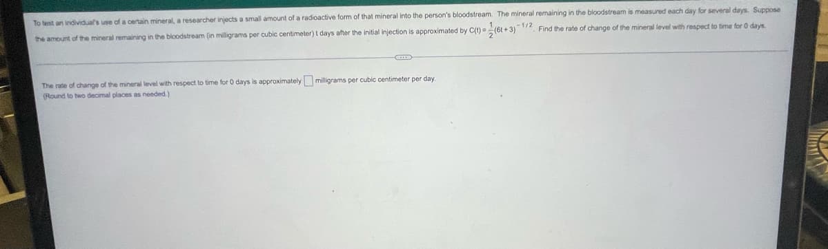 To test an individual's use of a certain mineral, a researcher injects a small amount of a radioactive form of that mineral into the person's bloodstream. The mineral remaining in the bloodstream is measured each day for several days. Suppose
-1/2 Find the rate of change of the mineral level with respect to time for 0 days.
the amount of the mineral remaining in the bloodstream (in milligrams per cubic centimeter) t days after the initial injection is approximated by C(t) = (6t+3)
The rate of charge of the mineral level with respect to time for 0 days is approximately milligrams per cubic centimeter per day.
(Round to two decimal places as needed.)