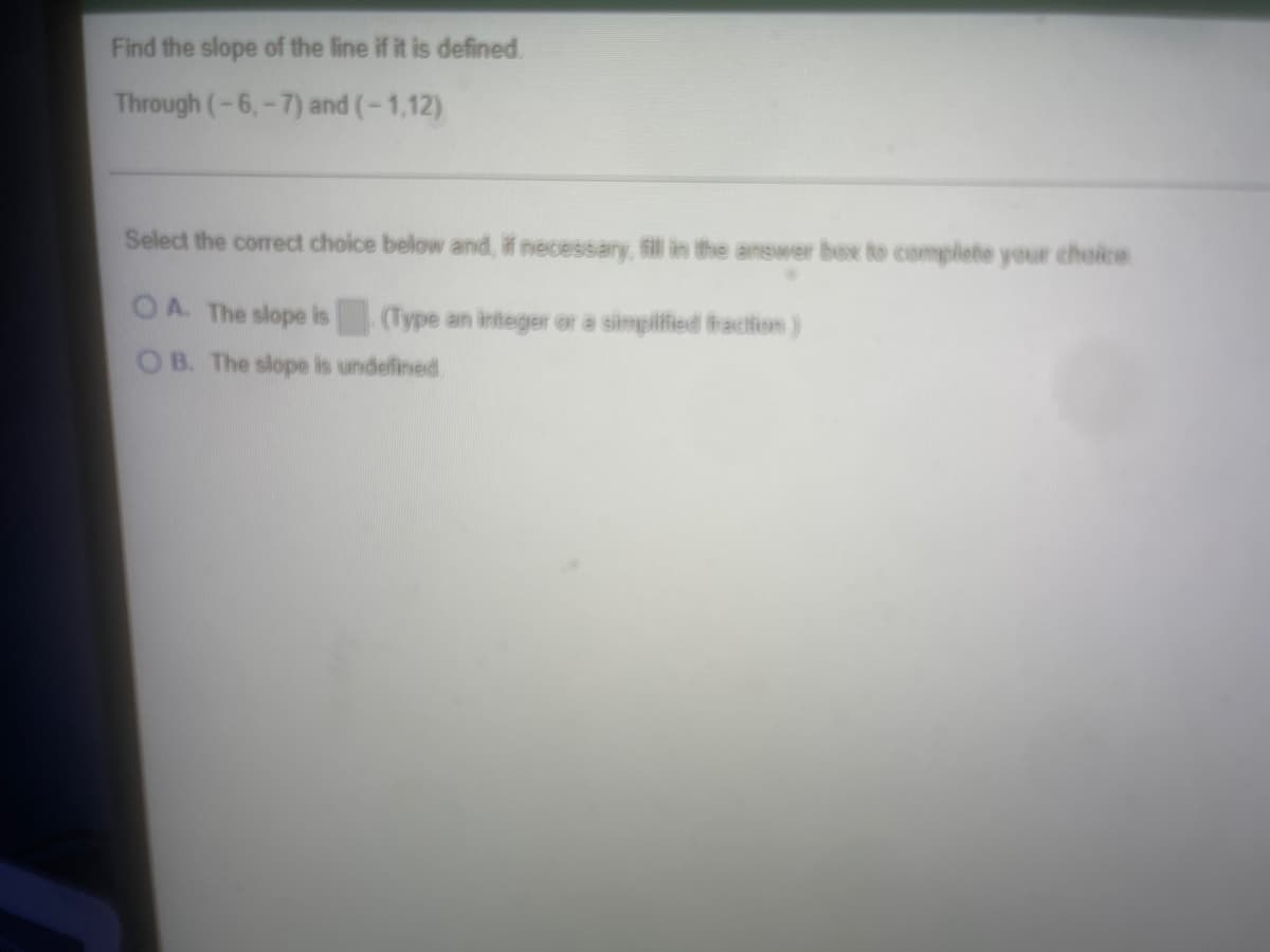 Find the slope of the line if it is defined
Through (-6,-7) and (-1,12)
Select the correct choice below and, if necessary, fill in the answer box to complete your choice
OA. The slope is (Type an integer or a simplified fraction)
OB. The slope is undefined