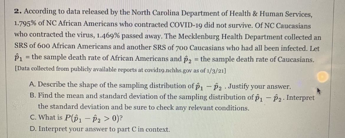 2. According to data released by the North Carolina Department of Health & Human Services,
1.795% of NC African Americans who contracted COVID-19 did not survive. Of NC Caucasians
who contracted the virus, 1.469% passed away. The Mecklenburg Health Department collected an
SRS of 600 African Americans and another SRS of 700 Caucasians who had all been infected. Let
P1 = the sample death rate of African Americans and p, = the sample death rate of Caucasians.
%3D
%3D
[Data collected from publicly available reports at covid19.nchhs.gov as of 1/3/21]
A. Describe the shape of the sampling distribution of p1 – p2 Justify your answer.
B. Find the mean and standard deviation of the sampling distribution of p1 - P2. Interpret
the standard deviation and be sure to check any relevant conditions.
C. What is P(p1 – P2 > 0)?
D. Interpret your answer to part C in context.
