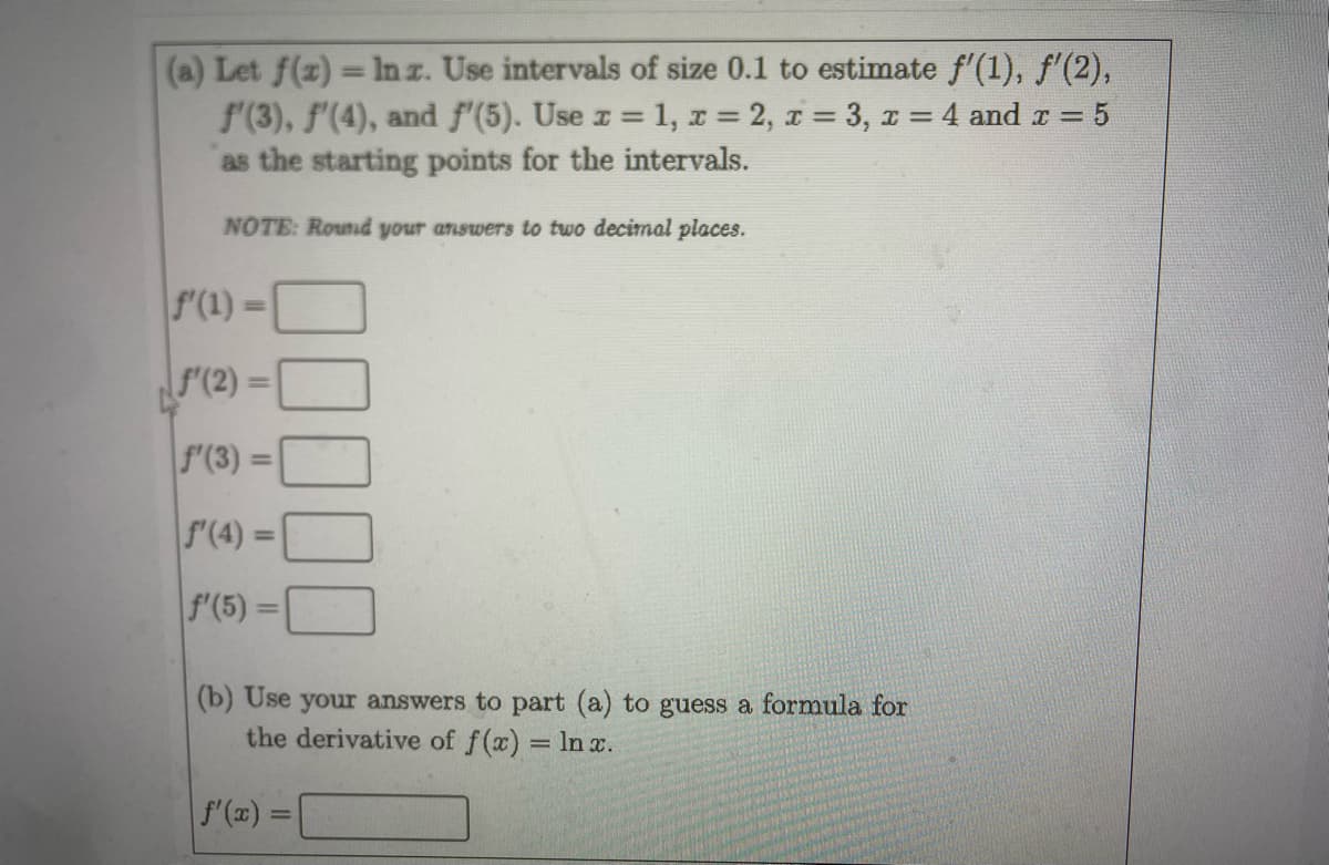 (a) Let f(z) = Inz. Use intervals of size 0.1 to estimate f'(1), f'(2),
f(3), f'(4), and f'(5). Use z = 1, r = 2, 1 = 3, 1 = 4 and r = 5
as the starting points for the intervals.
NOTE: Round your answers to two decimal places.
f'(1) =
%3D
F'(2) =
f'(3) =
f'(4) =
f'(5) =
(b) Use your answers to part (a) to guess a formula for
the derivative of f(x) = In x.
f (a) =
|3D
