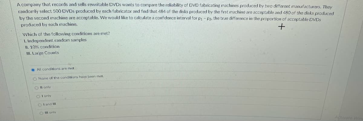 A company that records and sells rewritable DVDS wants to compare the reliability of DVD fabricating machines produced by two different manufacturers. They
randomly select 500 DVDS produced by each fabricator and find that 484 of the disks produced by the first machine are acceptable and 480 of the disks produced
by the second machine are acceptable. We would like to calculate a confidence interval for p1- P2, the true difference in the proportion of acceptable DVDS
produced by each machine.
Which of the following conditions are met?
I. Independent random samples
II. 10% condition
III. Large Counts
O All conditions are met
O None of the conditions have been met.
O Il only
O I only
O I and III
O II only
Activate Wi
