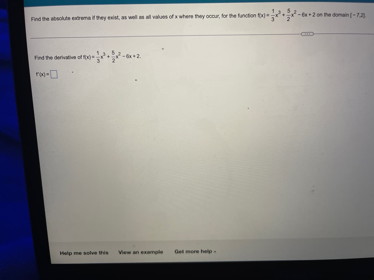 - 6x + 2 on the domain [-7,2].
Find the absolute extrema if they exist, as well as all values of x where they occur, for the function f(x)=x²³+5x²-
2
C...
Find the derivative of f(x) =
+
- 6x + 2.
f'(x) =
View an example Get more help.
Help me solve this