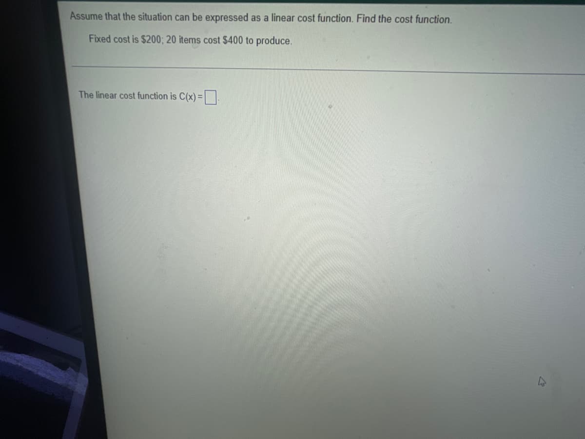 Assume that the situation can be expressed as a linear cost function. Find the cost function.
Fixed cost is $200; 20 items cost $400 to produce.
The linear cost function is C(x) =
4