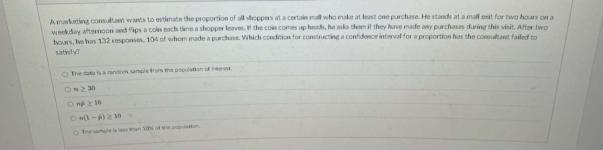 A marketing consultant wants to estimate the proportion of all shoppers at a certain mall who make at least one purchase. He stands at a mall exit for two hours on a
weekday afternoon and flips a coin each time a shopper leaves. If the coin comes up heads, he asks them if they have made any purchases during this visit. After two
hours, he has 132 responses, 104 of whom made a purchase. Which condition for constructing a confidence interval for a proportion has the consultant failed to
satisfy?
O The data is a random sample from the population of interest.
On> 30
O np 2 10
O n(1 - p) 2 10
O The sample is less than 10% of the population.
