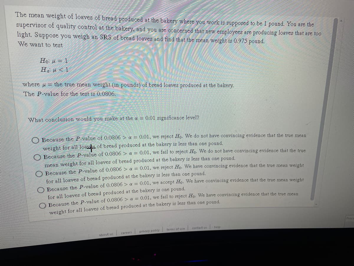 The mean weight of loaves of bread produced at the bakery where you work is supposed to be 1 pound. You are the
supervisor of quality control at the bakery, and you are concerned that new employees are producing loaves that are too
light. Suppose you weigh an SRS of bread loaves and find that the mean weight is 0.975 pound.
We want to test
Ho = 1
H < 1
where i = the true mean weight (in pounds) of bread loaves produced at the bakery.
The P-value for the test is 0.0806.
What conclusion would you make at the a = 0.01 significance level?
Because the P-value of 0.0806 > a = 0.01, we reject Ho. We do not have convincing evidence that the true mean
weight for all loazs of bread produced at the bakery is less than one pound.
Because the P-value of 0.0806 > a = 0.01, we fail to reject Ho. We do not have convincing evidence that the true
mean weight for all loaves of bread produced at the bakery is less than one pound,
Because the P-value of 0.0806 > a = 0.01, we reject Ho. We have convincing evidence that the true mean weight
for all loaves of bread produced at the bakery is less than one pound.
O Because the P-value of 0.0806 > x = 0.01, we accept Ho. We have convincing evidence that the true mean weight
for all loaves of bread produced at the bakery is one pound.
O Because the P-value of 0.0806 > & = 0.01, we fail to reject Ho. We have convincing evidence that the true mean
weight for al1 loaves of bread produced at the bakery is less than one pound.
Proc
contact us
help
privacy policy | terms of use
careers
about us
