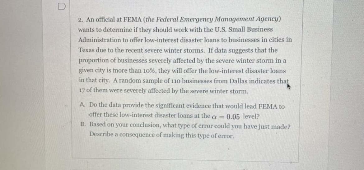 2. An official at FEMA (the Federal Emergency Management Agency)
wants to determine if they should work with the U.S. Small Business
Administration to offer low-interest disaster loans to businesses in cities in
Texas due to the recent severe winter storms. If data suggests that the
proportion of businesses severely affected by the severe winter storm in a
given city is more than 10%, they will offer the low-interest disaster loans
in that city. A random sample of 110 businesses from Dallas indicates that
17 of them were severely affected by the severe winter storm.
A. Do the data provide the significant evidence that would lead FEMA to
offer these low-interest disaster loans at the a = 0.05 level?
B. Based on your conclusion, what type of error could you have just made?
Describe a consequence of making this type of error.
