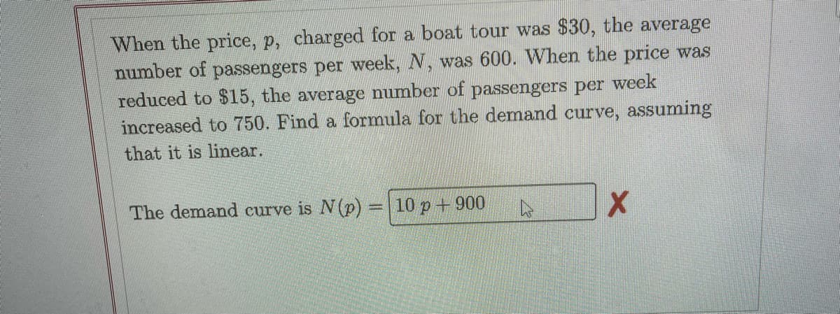 When the price, p, charged for a boat tour was $30, the average
number of passengers per week, N, was 600. When the price was
reduced to $15, the average number of passengers per week
increased to 750. Find a formula for the demand curve, assuming
that it is linear.
The demand curve is N(p) =| 10 p+ 900
