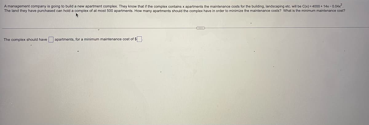 A management company is going to build a new apartment complex. They know that if the complex contains x apartments the maintenance costs for the building, landscaping etc. will be C(x) = 4000+ 14x-0.04x².
The land they have purchased can hold a complex of at most 500 apartments. How many apartments should the complex have in order to minimize the maintenance costs? What is the minimum maintenance cost?
C
The complex should have apartments, for a minimum maintenance cost of $