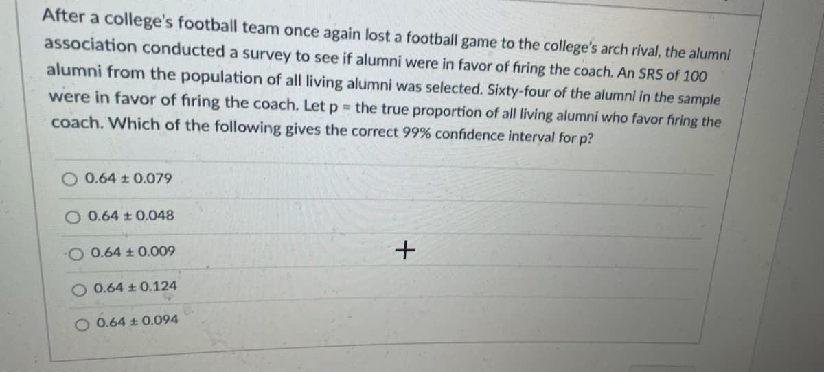 After a college's football team once again lost a football game to the college's arch rival, the alumni
association conducted a survey to see if alumni were in favor of firing the coach. An SRS of 100
alumni from the population of all living alumni was selected. Sixty-four of the alumni in the sample
were in favor of firing the coach. Let p the true proportion of all living alumni who favor firing the
coach. Which of the following gives the correct 99% confidence interyal for p?
0.64 t 0.079
O 0.64 t 0.048
0.64 0.009
O 0.64 ± 0.124
O 0.64 t 0.094
