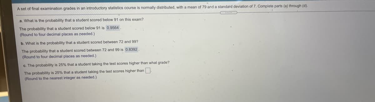 A set of final examination grades in an introductory statistics course is normally distributed, with a mean of 79 and a standard deviation of 7. Complete parts (a) through (d).
.a. What is the probability that a student scored below 91 on this exam?
The probability that a student scored below 91 is 0.9564
(Round to four decimal places as needed.)
b. What is the probability that a student scored between 72 and 99?
The probability that a student scored between 72 and 99 is 0.8392.
(Round to four decimal places as needed.)
c. The probability is 25% that a student taking the test scores higher than what grade?
The probability is 25% that a student taking the test scores higher than.
(Round to the nearest integer as needed.)
