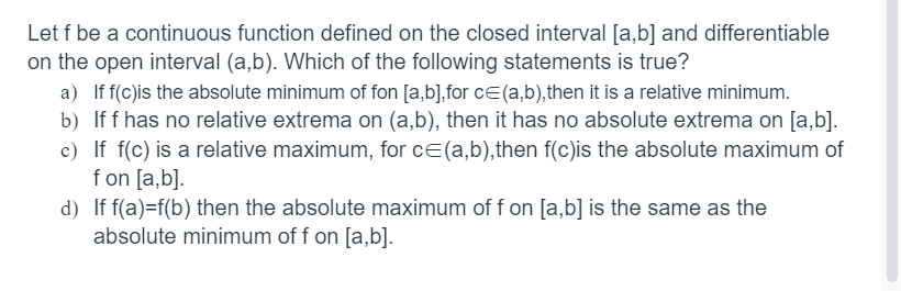 Let f be a continuous function defined on the closed interval [a,b] and differentiable
on the open interval (a,b). Which of the following statements is true?
a) If f(c)is the absolute minimum of fon [a,b],for c (a,b), then it is a relative minimum.
b) If f has no relative extrema on (a,b), then it has no absolute extrema on [a,b].
c) If f(c) is a relative maximum, for c= (a,b),then f(c)is the absolute maximum of
fon [a,b].
d) If f(a)=f(b) then the absolute maximum of f on [a,b] is the same as the
absolute minimum of f on [a,b].
