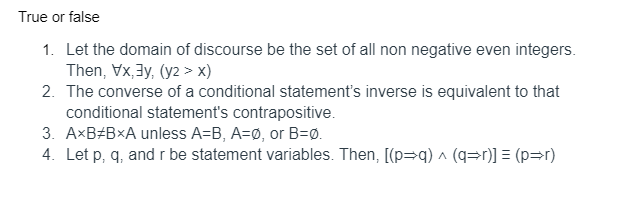True or false
1. Let the domain of discourse be the set of all non negative even integers.
Then, Vx,3y, (y2 > x)
2. The converse of a conditional statement's inverse is equivalent to that
conditional statement's contrapositive.
3. AxB#BxA unless A=B, A=Ø, or B=Ø.
4. Let p, q, and r be statement variables. Then, [(p=q) ^ (q=r)] = (p=r)
