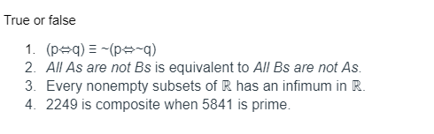 True or false
1. (peq) = -(p=-q)
2. All As are not Bs is equivalent to All Bs are not As.
3. Every nonempty subsets of R has an infimum in R.
4. 2249 is composite when 5841 is prime.
