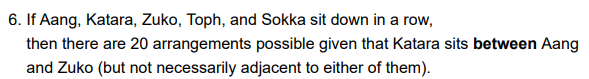 6. If Aang, Katara, Zuko, Toph, and Sokka sit down in a row,
then there are 20 arrangements possible given that Katara sits between Aang
and Zuko (but not necessarily adjacent to either of them).