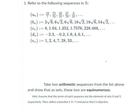 1. Refer to the following sequences in R:
29 37 8
(an):= 7' 70' 35' 70' 35
(bn) := 2√6,6√2, 6√6, 18√2, 18√6, 54√2,...
(cn): 8, 1.04, 1.352, 1.7576, 228.488,...
(dn): -2.3,-0.2, 1.9, 4, 6.1, ...
(en): 1, 2, 4, 7, 28, 33, ...
Take two arithmetic sequences from the list above
and show that as sets, these two are equinumerous.
Hint: Assume that the terms of each sequence are the elements of sets X and Y,
respectively. Then, define a function f: X->Y and prove that f is bijective.