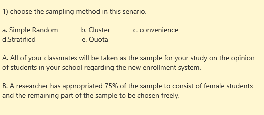 1) choose the sampling method in this senario.
a. Simple Random
d.Stratified
c. convenience
b. Cluster
e. Quota
A. All of your classmates will be taken as the sample for your study on the opinion
of students in your school regarding the new enrollment system.
B. A researcher has appropriated 75% of the sample to consist of female students
and the remaining part of the sample to be chosen freely.

