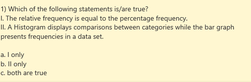 1) Which of the following statements is/are true?
I. The relative frequency is equal to the percentage frequency.
II. A Histogram displays comparisons between categories while the bar graph
presents frequencies in a data set.
a. I only
b. Il only
c. both are true
