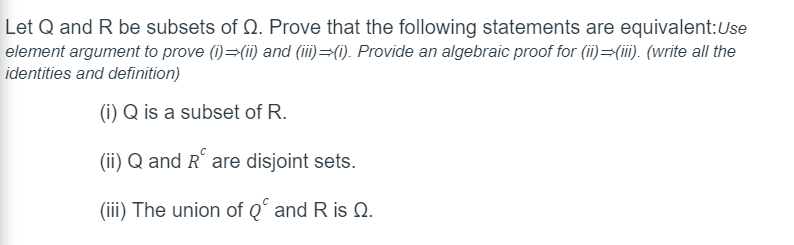 Let Q and R be subsets of Q. Prove that the following statements are equivalent: Use
element argument to prove (i)=(ii) and (iii) (i). Provide an algebraic proof for (ii)=(iii). (write all the
identities and definition)
(i) Q is a subset of R.
(ii) Q and R are disjoint sets.
(iii) The union of Q and R is Q.
