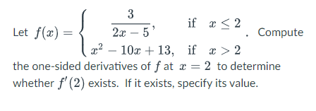 3
if x < 2
2х — 5
x? – 10x + 13, if x > 2
the one-sided derivatives of f at x = 2
whether f' (2) exists. If it exists, specify its value.
Let f(x) =
Compute
to determine
