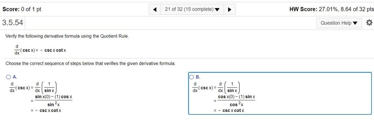 Score: 0 of 1 pt
21 of 32 (15 complete)
HW Score: 27.01%, 8.64 of 32 pts
3.5.54
Question Help ▼
Verify the following derivative formula using the Quotient Rule
d
(csc x) = - csc x cot x
dx
Choose the correct sequence of steps below that verifies the given derivative formula.
OA.
ов.
d
d
1
d
(csc x) =
(cscx)%3D
dx
dx sin x
cos x(0) - (1) sin x
dx ( sin x
sin x(0) - (1) cos x
sin 2x
csC x cot x
cos
csc x cot x
