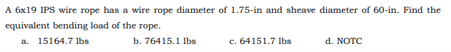 A 6x19 IPS wire rope has a wire rope diameter of 1.75-in and sheave diameter of 60-in. Find the
equivalent bending load of the rope.
a. 15164.7 lbs
c. 64151.7 lbs
d. NOTC
b. 76415.1 lbs
