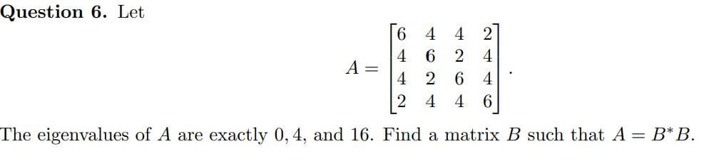 Question 6. Let
6.
4
4
2
4
6 2
4
A
4
2
4
4 4
The eigenvalues of A are exactly 0,4, and 16. Find a matrix B such that A = B*B.
