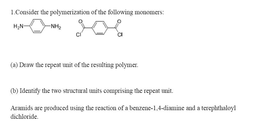 1.Consider the polymerization of the following monomers:
H2N-
-NH2
CI
(a) Draw the repeat unit of the resulting polymer.
(b) Identify the two structural units comprising the repeat unit.
Aramids are produced using the reaction of a benzene-1,4-diamine and a terephthaloyl
dichloride.
