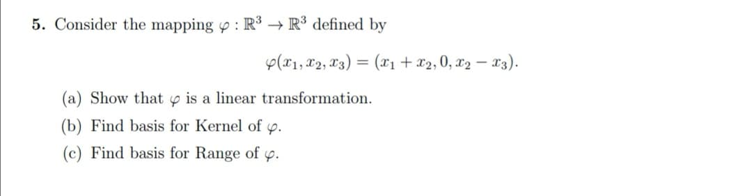 Consider the mapping o : R³ → R³ defined by
p(x1, X2, X3) = (x1+x2,0, x2 – 23).
(a) Show that y is a linear transformation.
(b) Find basis for Kernel of p.
(c) Find basis for Range of p.
