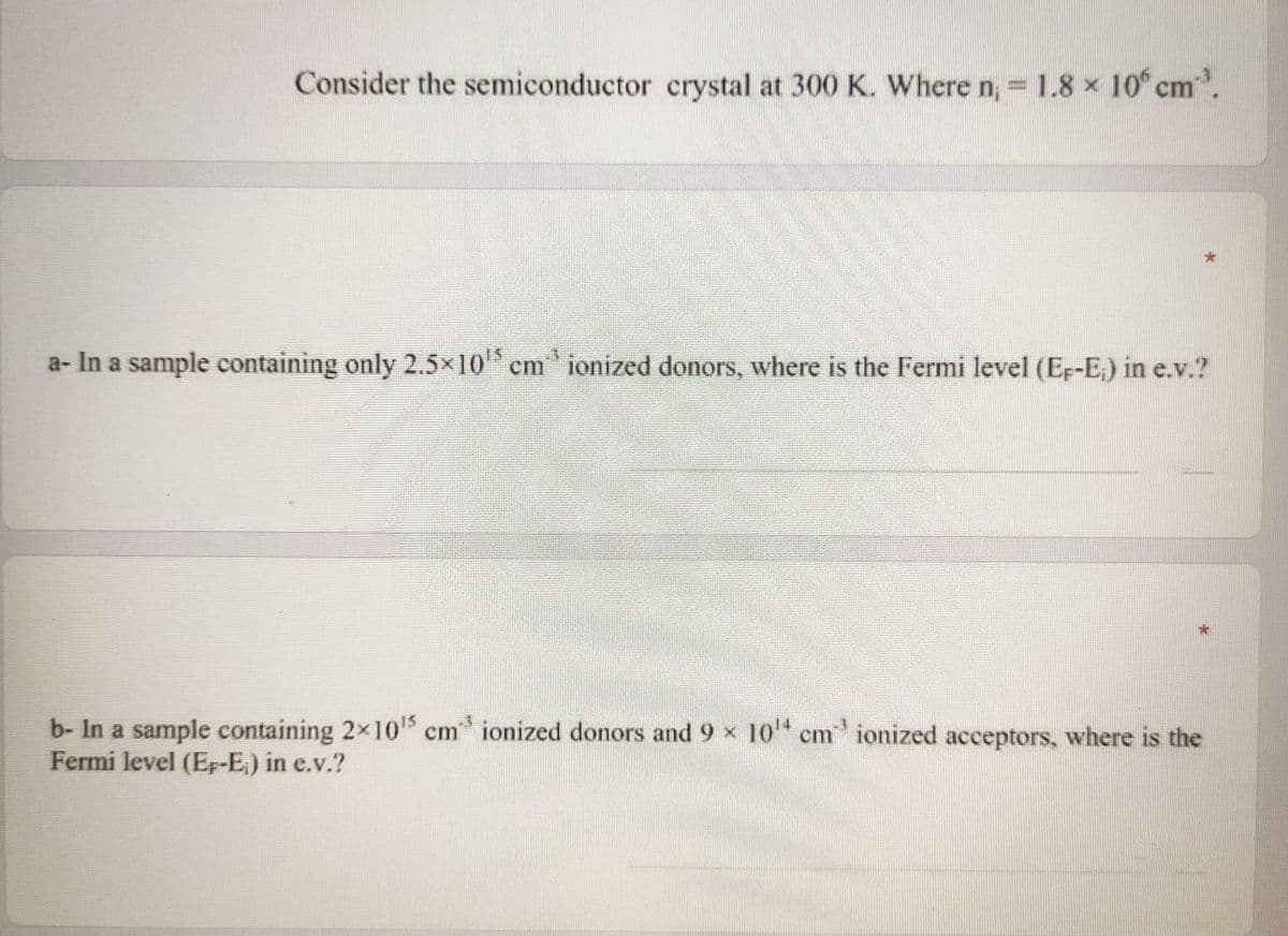 Consider the semiconductor crystal at 300 K. Where n, = 1.8 x 10 cm.
%3D
a- In a sample containing only 2.5x10 cm ionized donors, where is the Fermi level (Ef-E,) in e.v.?
-3
b- In a sample containing 2x10 cm ionized donors and 9 x 10" cm ionized acceptors, where is the
Fermi level (Ep-E.) in e.v.?
