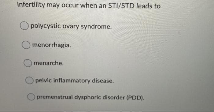 Infertility may occur when an STI/STD leads to
O polycystic ovary syndrome.
O menorrhagia.
menarche.
pelvic inflammatory disease.
premenstrual dysphoric disorder (PDD).
