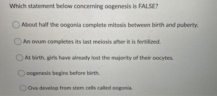 Which statement below concerning oogenesis is FALSE?
About half the oogonia complete mitosis between birth and puberty.
An ovum completes its last meiosis after it is fertilized.
At birth, girls have already lost the majority of their oocytes.
oogenesis begins before birth.
OOva develop from stem cells called oogonia.
