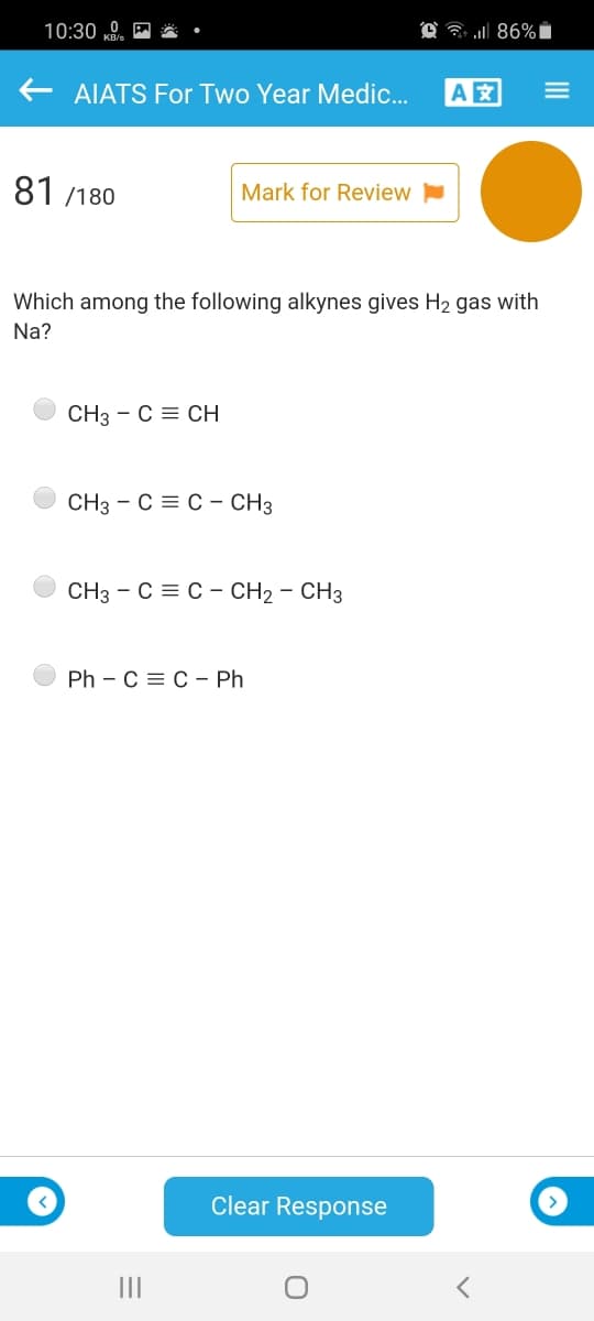 10:30 „0
AIATS For Two Year Medic.
A
81 /180
Mark for Review
Which among the following alkynes gives H2 gas with
Na?
CH3 - C = CH
CH3 - C = C - CH3
CH3 - C = C - CH2 - CH3
Ph - С%3D с - Ph
Clear Response
III
