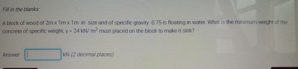 Fill in the blanks:
A block of wood of 2m x 1m x 1m in size and of specific gravity 0.75 is floating in water. What is the minimum weight of the
concrete of specific weight, y = 24 kN/ m³ must placed on the block to make it sink?
Answer:
kN (2 decimal places)

