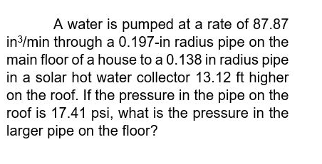 A water is pumped at a rate of 87.87
in3/min through a 0.197-in radius pipe on the
main floor of a house to a 0.138 in radius pipe
in a solar hot water collector 13.12 ft higher
on the roof. If the pressure in the pipe on the
roof is 17.41 psi, what is the pressure in the
larger pipe on the floor?
