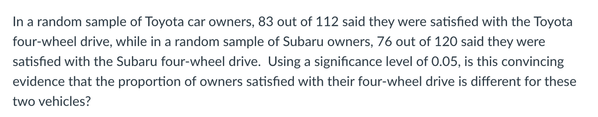 In a random sample of Toyota car owners, 83 out of 112 said they were satisfied with the Toyota
four-wheel drive, while in a random sample of Subaru owners, 76 out of 120 said they were
satisfied with the Subaru four-wheel drive. Using a significance level of 0.05, is this convincing
evidence that the proportion of owners satisfied with their four-wheel drive is different for these
two vehicles?
