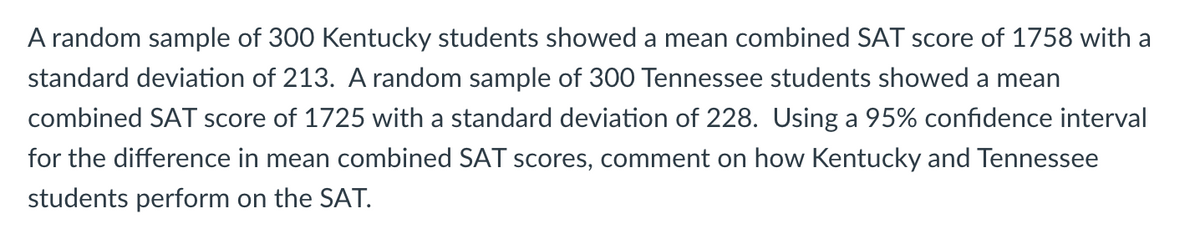A random sample of 300 Kentucky students showed a mean combined SAT score of 1758 with a
standard deviation of 213. A random sample of 300 Tennessee students showed a mean
combined SAT score of 1725 with a standard deviation of 228. Using a 95% confidence interval
for the difference in mean combined SAT scores, comment on how Kentucky and Tennessee
students perform on the SAT.
