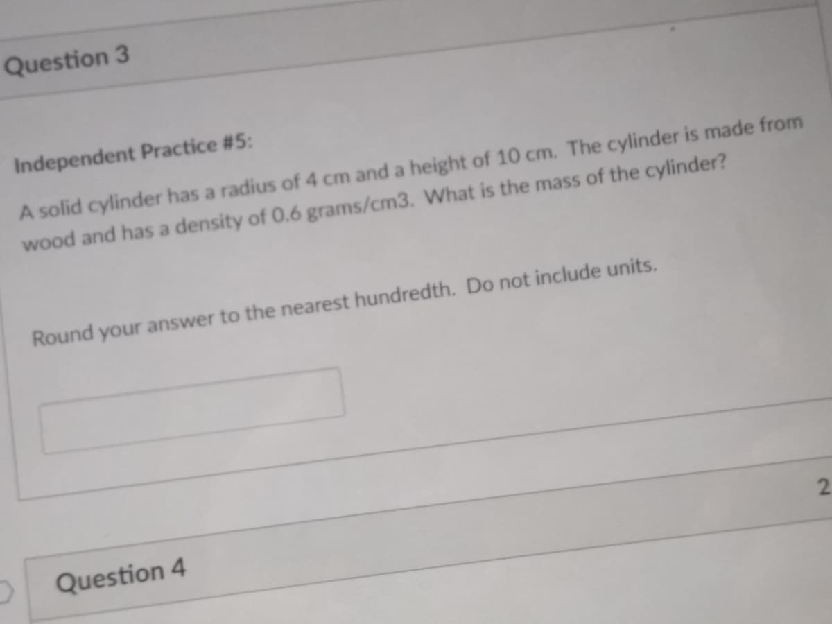 Question 3
Independent Practice #5:
A solid cylinder has a radius of 4 cm and a height of 10 cm. The cylinder is made from
wood and has a density of 0.6 grams/cm3. What is the mass of the cylinder?
Round your answer to the nearest hundredth. Do not include units.
2.
Question 4
