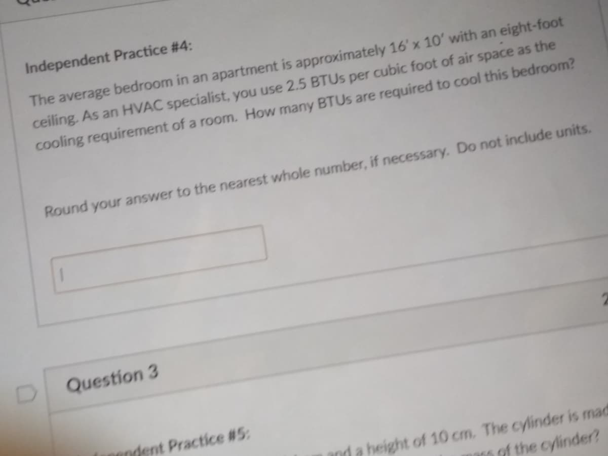 Independent Practice # 4:
The average bedroom in an apartment is approximately 16' x 10' with an eight-foot
ceiling. As an HVAC specialist, you use 2.5 BTUS per cubic foot of air space as the
cooling requirement of a room. How many BTUS are required to cool this bedroom?
Round your answer to the nearest whole number, if necessary. Do not include units.
Question 3
andent Practice #5:
height of 10 cm. The cylinder is mad
of the cylinder?
