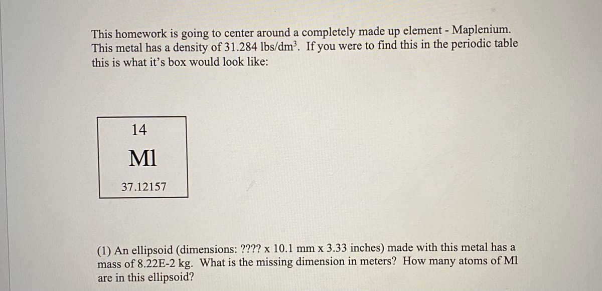 This homework is going to center around a completely made up element - Maplenium.
This metal has a density of 31.284 lbs/dm³. If you were to find this in the periodic table
this is what it's box would look like:
14
MI
37.12157
(1) An ellipsoid (dimensions: ???? x 10.1 mm x 3.33 inches) made with this metal has a
mass of 8.22E-2 kg. What is the missing dimension in meters? How many atoms of Ml
are in this ellipsoid?
