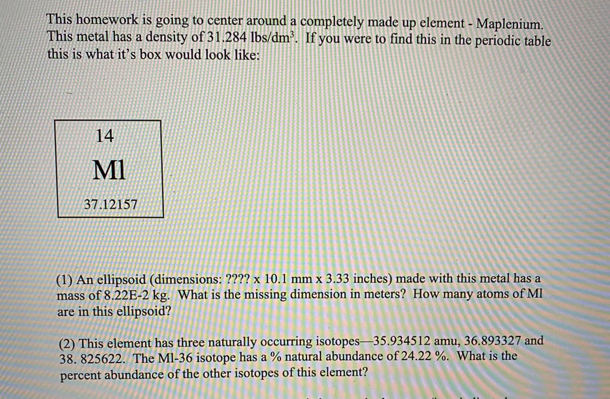 This homework is going to center around a completely made up element - Maplenium.
This metal has a density of 31.284 lbs/dm³. If you were to find this in the periodic table
this is what it's box would look like:
14
MI
37.12157
(1) An ellipsoid (dimensions: ???? x 10.1 mm x 3.33 inches) made with this metal has a
mass of 8.22E-2 kg. What is the missing dimension in meters? How many atoms of Ml
are in this ellipsoid?
(2) This element has three naturally occurring isotopes-35.934512 amu, 36.893327 and
38. 825622. The Ml-36 isotope has a % natural abundance of 24.22 %. What is the
percent abundance of the other isotopes of this element?
