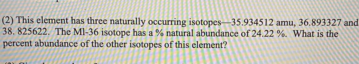 (2) This element has three naturally occurring isotopes-35.934512 amu, 36.893327 and
38. 825622. The Ml-36 isotope has a % natural abundance of 24.22 %. What is the
percent abundance of the other isotopes of this element?
