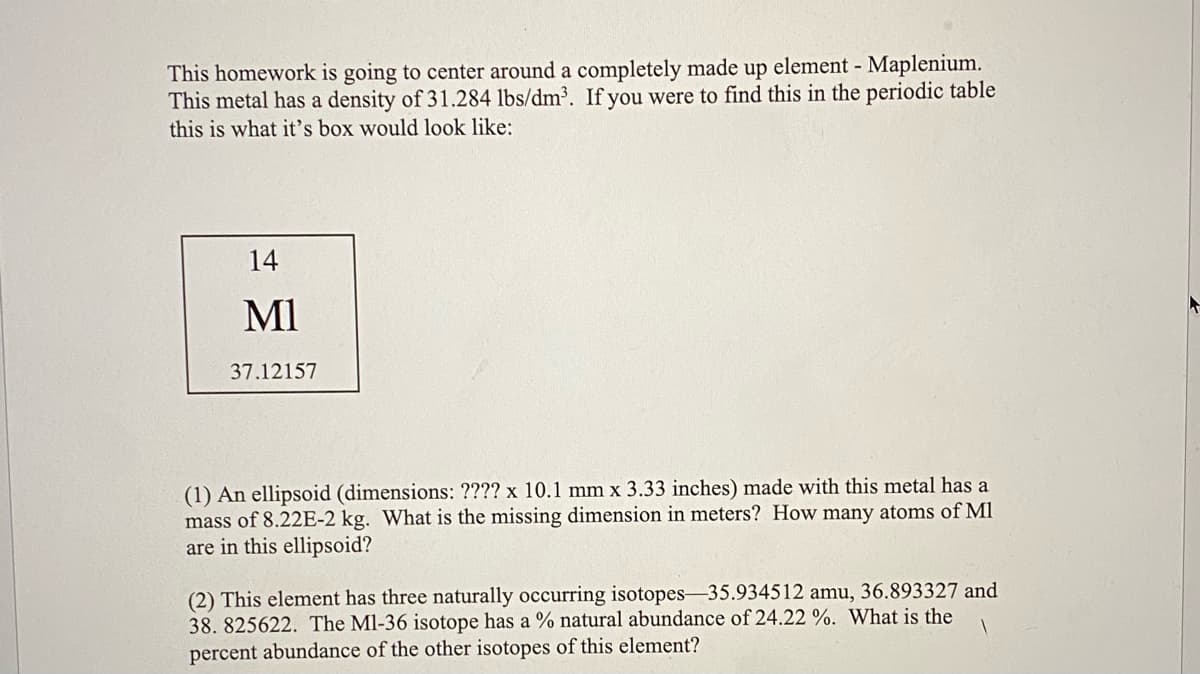 This homework is going to center around a completely made up element - Maplenium.
This metal has a density of 31.284 lbs/dm³. If you were to find this in the periodic table
this is what it's box would look like:
14
MI
37.12157
(1) An ellipsoid (dimensions: ???? x 10.1 mm x 3.33 inches) made with this metal has a
mass of 8.22E-2 kg. What is the missing dimension in meters? How many atoms of Ml
are in this ellipsoid?
(2) This element has three naturally occurring isotopes-35.934512 amu, 36.893327 and
38. 825622. The Ml-36 isotope has a % natural abundance of 24.22 %. What is the
percent abundance of the other isotopes of this element?
