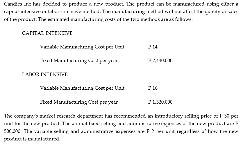 Candies Inc has decided to produce a new product. The product can be manufactured using either a
capital-intensive or labor-intensive method. The manufacturing method will not affect the quality or sales
of the product. The estimated manufacturing costs of the two methods are as follows:
CAPITAL INTENSIVE
Variable Manufacturing Cost per Unit
P 14
Fixed Manufacturing Cost per year
P 2,440,000
LABOR INTENSIVE
Variable Manufacturing Cost per Unit
P 16
Fixed Manufacturing Cost per year
P 1,320,000
The company's market research department has recommended an introductory selling price of P 30 per
unit for the new product. The annual fixed selling and administrative expenses of the new product are P
500,000. The variable selling and administrative expenses are P 2 per unit regardless of how the new
product is manufactured.
