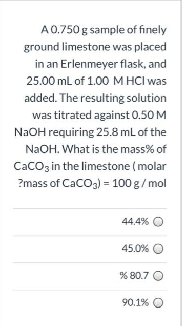 A 0.750 g sample of finely
ground limestone was placed
in an Erlenmeyer flask, and
25.00 mL of 1.00 M HCI was
added. The resulting solution
was titrated against 0.50 M
NaOH requiring 25.8 mL of the
NaOH. What is the mass% of
CaCO3 in the limestone (molar
?mass of CaCO3) = 100 g/ mol
44.4% O
45.0% O
% 80.7 O
90.1% O
