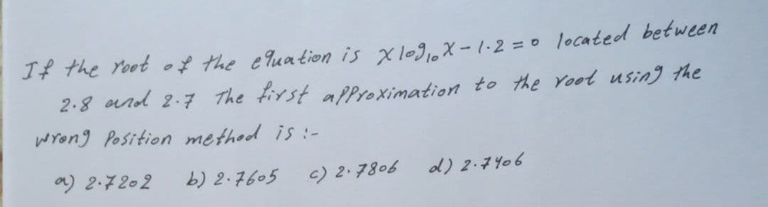 If the root of the equation is x 109 ₁10 x-1.2 = 0 located between
2.8 and 2.7 The first approximation to the root using the
wrong Position method is :-
a) 2.7202
b) 2.7605
c) 2.7806
d) 2.7406