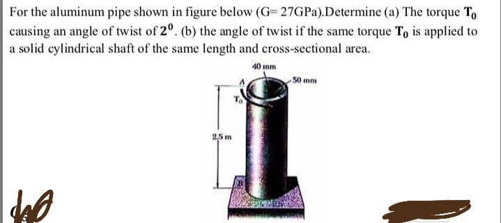 For the aluminum pipe shown in figure below (G=27GPa). Determine (a) The torque To
causing an angle of twist of 20. (b) the angle of twist if the same torque To is applied to
a solid cylindrical shaft of the same length and cross-sectional area.
40 mm
40
2,5 m
50 mm