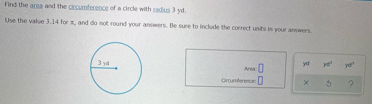 Find the area and the circumference of a circle with radius 3 yd.
Use the value 3.14 for T, and do not round your answers. Be sure to include the correct units in your answers.
3 yd
yd
yd?
yd3
Area:
Circumference:|
