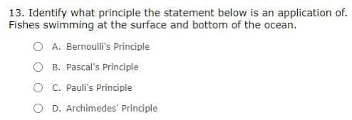 13. Identify what principle the statement below is an application of.
Fishes swimming at the surface and bottom of the ocean.
O A. Bernoulli's Principle
O B. Pascal's Principle
O C. Pauli's Principle
D. Archimedes' Principle
