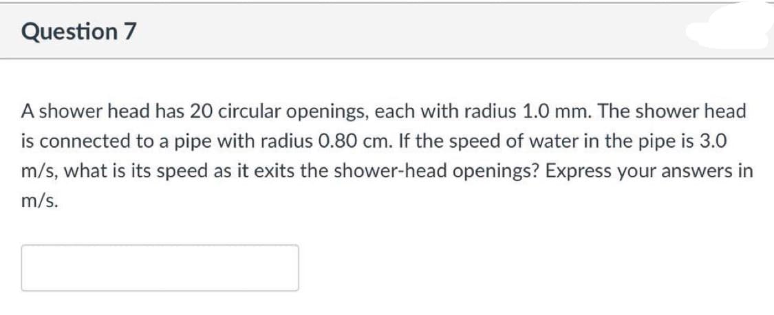 Question 7
A shower head has 20 circular openings, each with radius 1.0 mm. The shower head
is connected to a pipe with radius 0.80 cm. If the speed of water in the pipe is 3.0
m/s, what is its speed as it exits the shower-head openings? Express your answers in
m/s.
